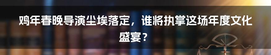 鸡年春晚导演尘埃落定,谁将执掌这场年度文化盛宴?