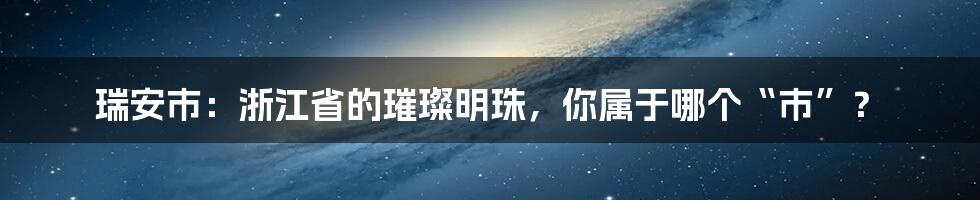 瑞安市:浙江省的璀璨明珠,你属于哪个“市”?