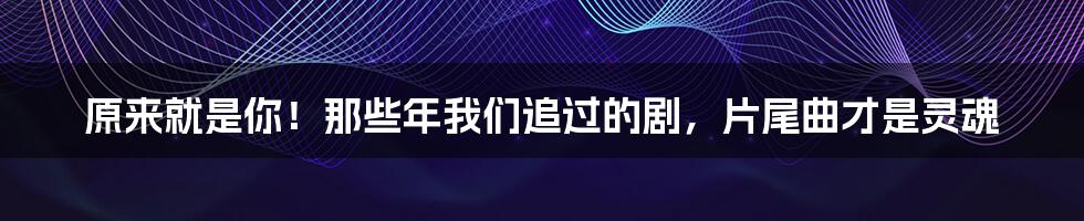 原来就是你!那些年我们追过的剧,片尾曲才是灵魂