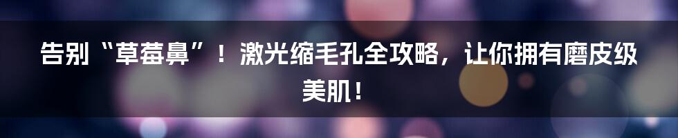 告别“草莓鼻”！激光缩毛孔全攻略，让你拥有磨皮级美肌！