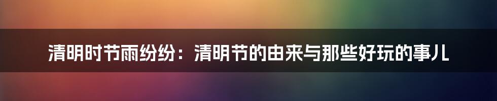 清明时节雨纷纷：清明节的由来与那些好玩的事儿