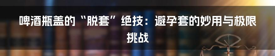 啤酒瓶盖的“脱套”绝技:避孕套的妙用与极限挑战