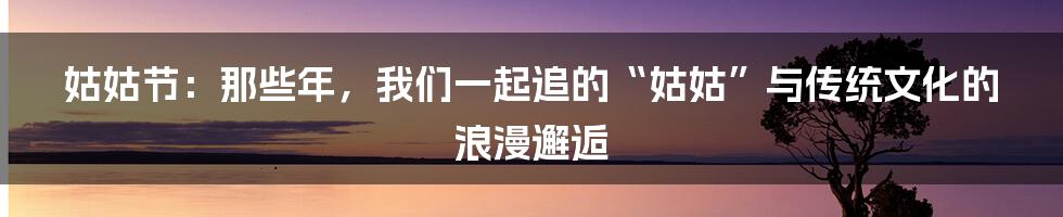 姑姑节：那些年，我们一起追的“姑姑”与传统文化的浪漫邂逅