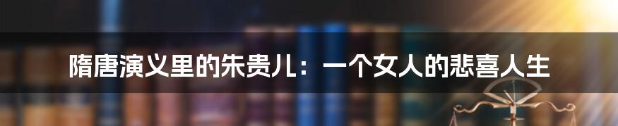 隋唐演义里的朱贵儿：一个女人的悲喜人生