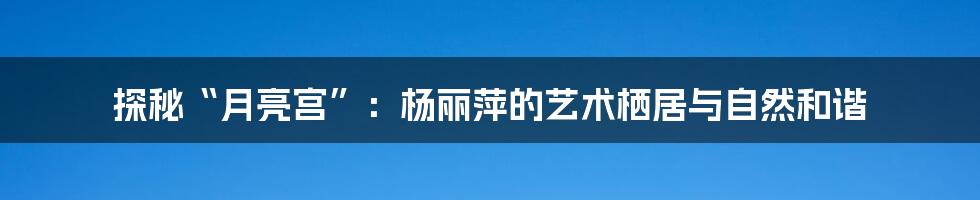 探秘“月亮宫”:杨丽萍的艺术栖居与自然和谐