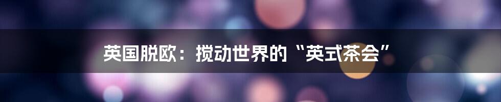 英国脱欧:搅动世界的“英式茶会”