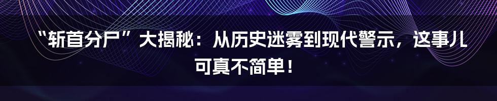 “斩首分尸”大揭秘:从历史迷雾到现代警示,这事儿可真不简单!