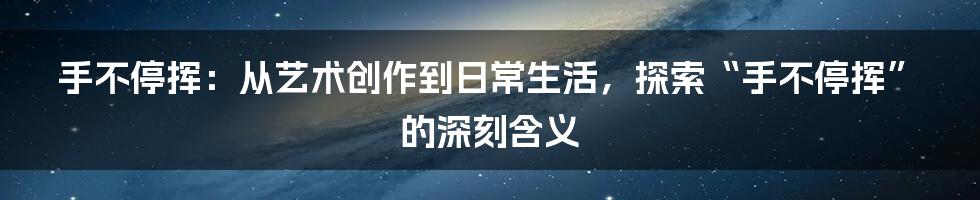 手不停挥：从艺术创作到日常生活，探索“手不停挥”的深刻含义