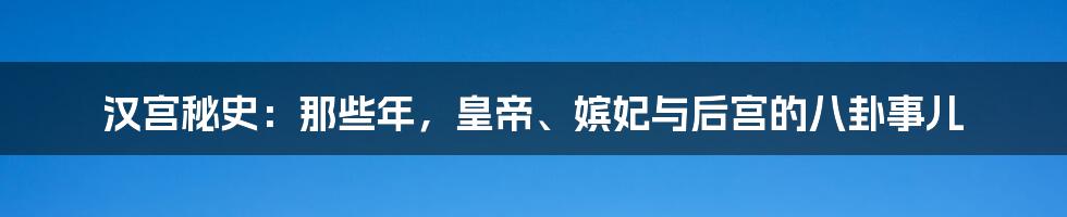 汉宫秘史：那些年，皇帝、嫔妃与后宫的八卦事儿