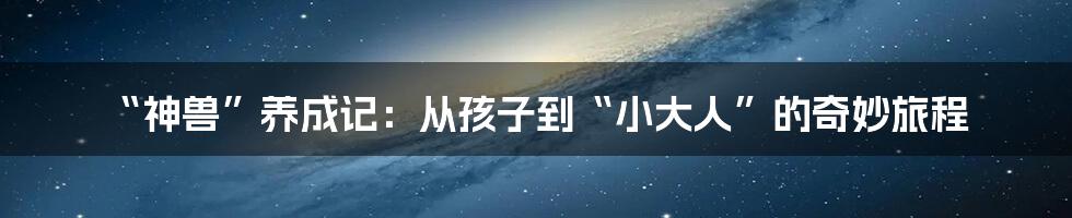 “神兽”养成记：从孩子到“小大人”的奇妙旅程
