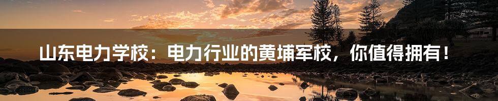 山东电力学校：电力行业的黄埔军校，你值得拥有！