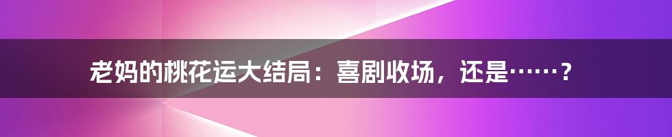 老妈的桃花运大结局：喜剧收场，还是……？