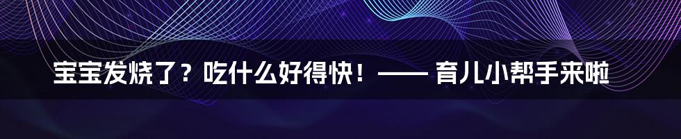 宝宝发烧了？吃什么好得快！—— 育儿小帮手来啦