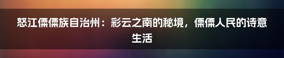 怒江僳僳族自治州：彩云之南的秘境，傈僳人民的诗意生活