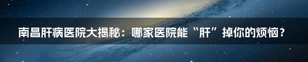 南昌肝病医院大揭秘:哪家医院能“肝”掉你的烦恼?