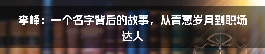 李峰:一个名字背后的故事,从青葱岁月到职场达人