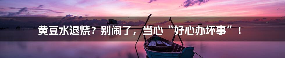 黄豆水退烧？别闹了，当心“好心办坏事”！
