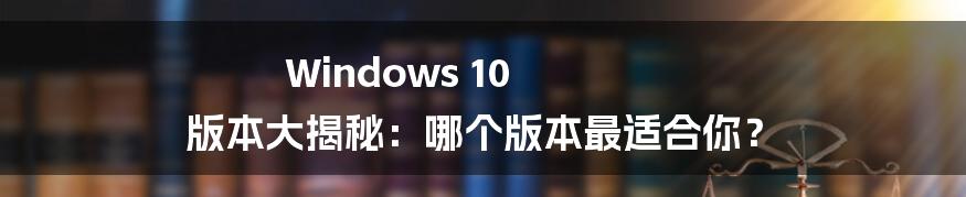 Windows 10 版本大揭秘:哪个版本最适合你?