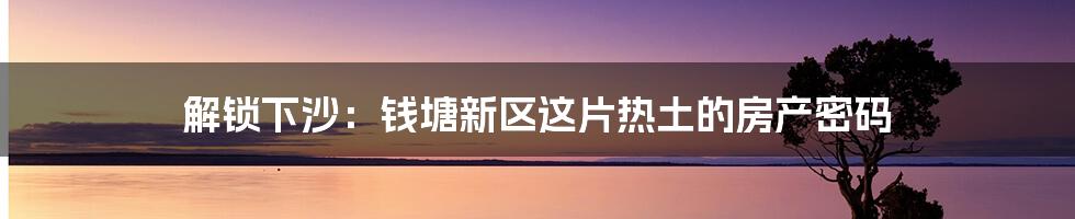解锁下沙：钱塘新区这片热土的房产密码