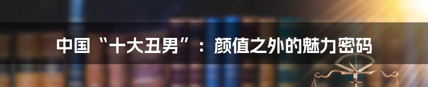 中国“十大丑男”:颜值之外的魅力密码