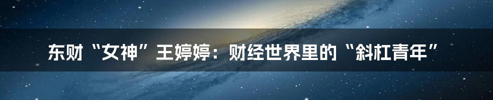 东财“女神”王婷婷：财经世界里的“斜杠青年”