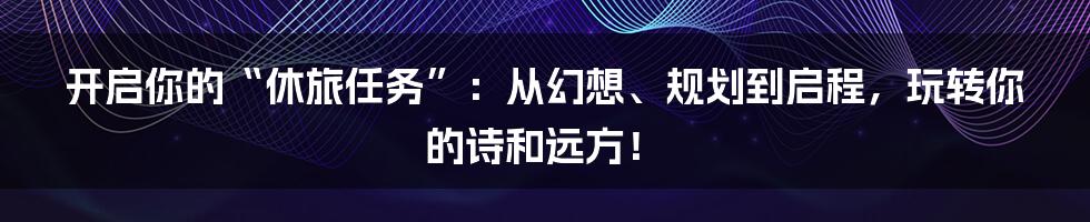 开启你的“休旅任务”:从幻想、规划到启程,玩转你的诗和远方!