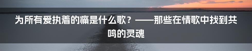 为所有爱执着的痛是什么歌？——那些在情歌中找到共鸣的灵魂