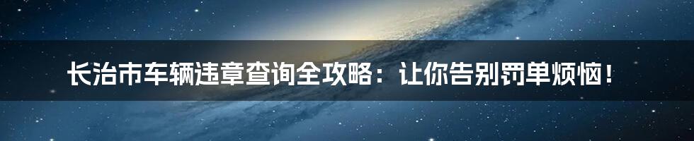 长治市车辆违章查询全攻略:让你告别罚单烦恼!