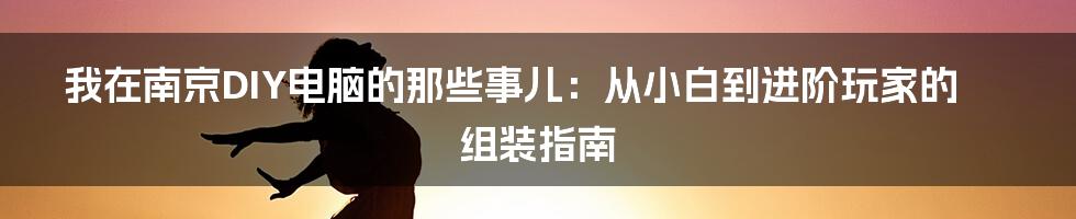 我在南京DIY电脑的那些事儿:从小白到进阶玩家的组装指南