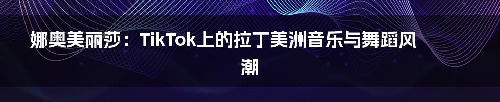 娜奥美丽莎：TikTok上的拉丁美洲音乐与舞蹈风潮