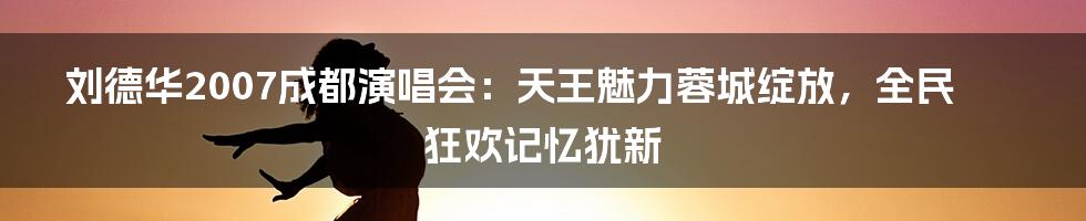 刘德华2007成都演唱会：天王魅力蓉城绽放，全民狂欢记忆犹新