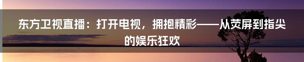 东方卫视直播:打开电视,拥抱精彩——从荧屏到指尖的娱乐狂欢