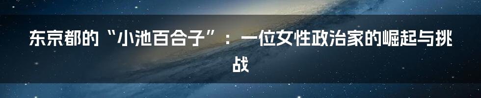 东京都的“小池百合子”:一位女性政治家的崛起与挑战