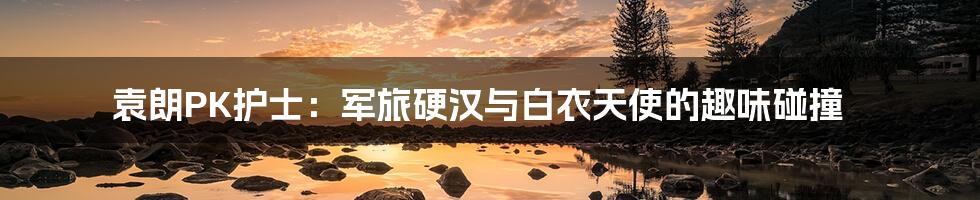 袁朗PK护士:军旅硬汉与白衣天使的趣味碰撞