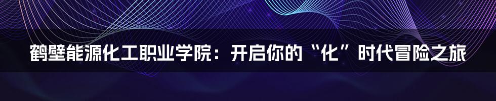 鹤壁能源化工职业学院：开启你的“化”时代冒险之旅