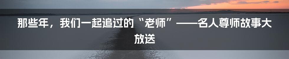 那些年，我们一起追过的“老师”——名人尊师故事大放送