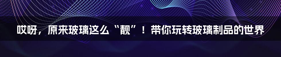 哎呀，原来玻璃这么“靓”！带你玩转玻璃制品的世界