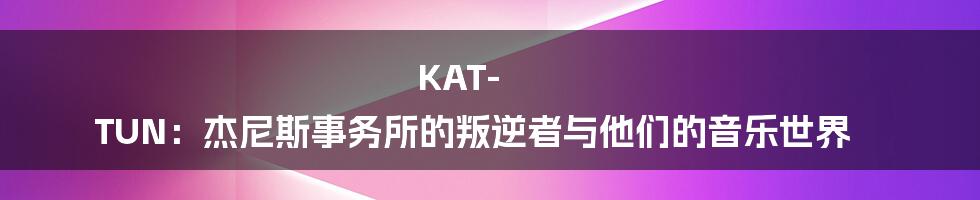 KAT-TUN:杰尼斯事务所的叛逆者与他们的音乐世界