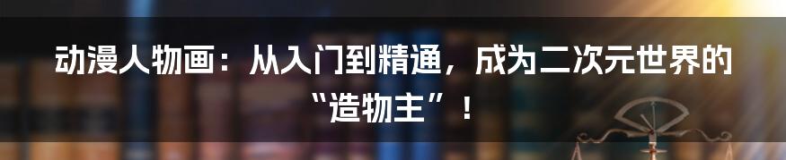 动漫人物画:从入门到精通,成为二次元世界的“造物主”!