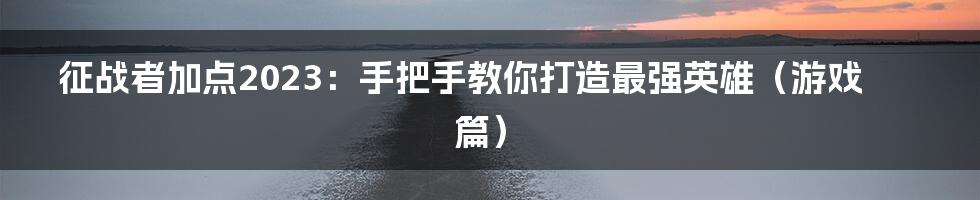 征战者加点2023：手把手教你打造最强英雄（游戏篇）