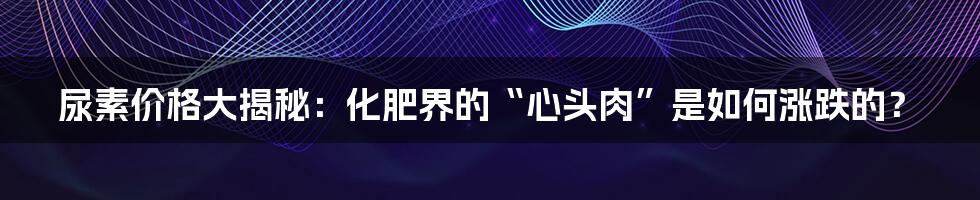 尿素价格大揭秘：化肥界的“心头肉”是如何涨跌的？