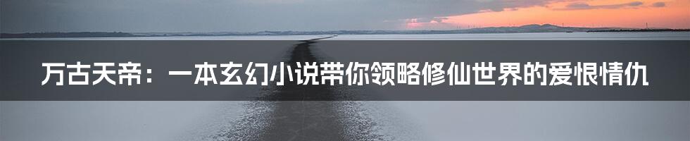 万古天帝:一本玄幻小说带你领略修仙世界的爱恨情仇