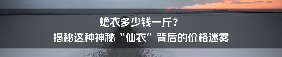 蟾衣多少钱一斤？ 揭秘这种神秘“仙衣”背后的价格迷雾