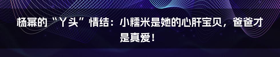 杨幂的“丫头”情结:小糯米是她的心肝宝贝,爸爸才是真爱!
