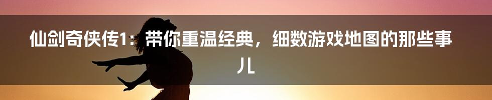 仙剑奇侠传1:带你重温经典,细数游戏地图的那些事儿