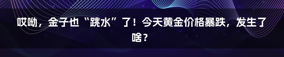 哎呦,金子也“跳水”了!今天黄金价格暴跌,发生了啥?