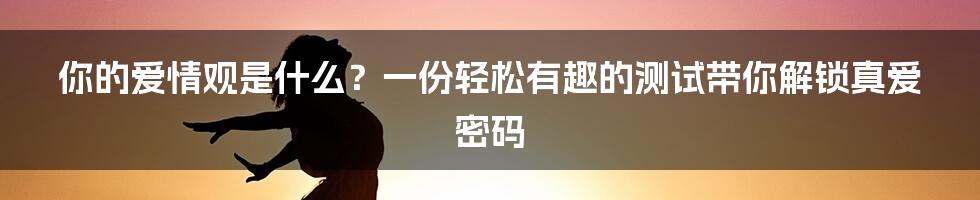 你的爱情观是什么？一份轻松有趣的测试带你解锁真爱密码