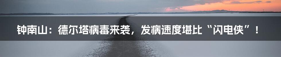 钟南山:德尔塔病毒来袭,发病速度堪比“闪电侠”!