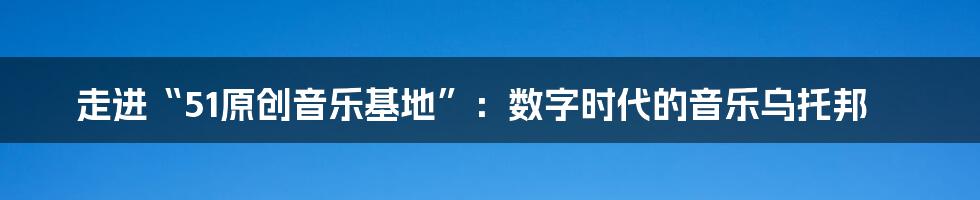 走进“51原创音乐基地”:数字时代的音乐乌托邦