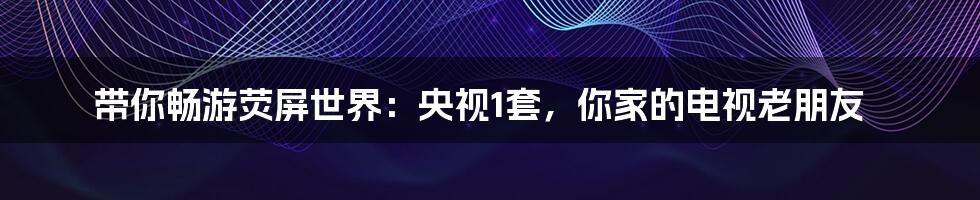 带你畅游荧屏世界:央视1套,你家的电视老朋友